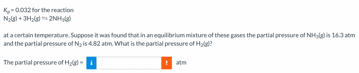 Kp = 0.032 for the reaction
N₂(g) + 3H₂(g) → 2NH3(g)
at a certain temperature. Suppose it was found that in an equilibrium mixture of these gases the partial pressure of NH3(g) is 16.3 atm
and the partial pressure of N₂ is 4.82 atm. What is the partial pressure of H₂(g)?
The partial pressure of H₂(g) = i
atm