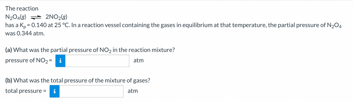 The reaction
N₂O4(g)
2NO₂(g)
has a Kp = 0.140 at 25 °C. In a reaction vessel containing the gases in equilibrium at that temperature, the partial pressure of N₂O4
was 0.344 atm.
(a) What was the partial pressure of NO2 in the reaction mixture?
pressure of NO₂ =
atm
(b) What was the total pressure of the mixture of gases?
total pressure =
atm