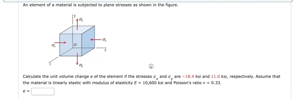 An element of a material is subjected to plane stresses as shown in the figure.
0x
X
Calculate the unit volume change e of the element if the stresses σand σare -18.4 ksi and 11.0 ksi, respectively. Assume that
the material is linearly elastic with modulus of elasticity E = 10,600 ksi and Poisson's ratio v = 0.33.
e=