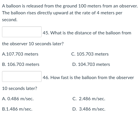 A balloon is released from the ground 100 meters from an observer.
The balloon rises directly upward at the rate of 4 meters per
second.
45. What is the distance of the balloon from
the observer 10 seconds later?
A.107.703 meters
C. 105.703 meters
B. 106.703 meters
D. 104.703 meters
46. How fast is the balloon from the observer
10 seconds later?
A. 0.486 m/sec.
C. 2.486 m/sec.
B.1.486 m/sec.
D. 3.486 m/sec.