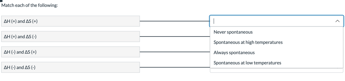 Match each of the following:
AH (+) and AS (+)
AH (+) and AS (-)
AH (-) and AS (+)
AH (-) and AS (-)
|
Never spontaneous
Spontaneous at high temperatures
Always spontaneous
Spontaneous at low temperatures