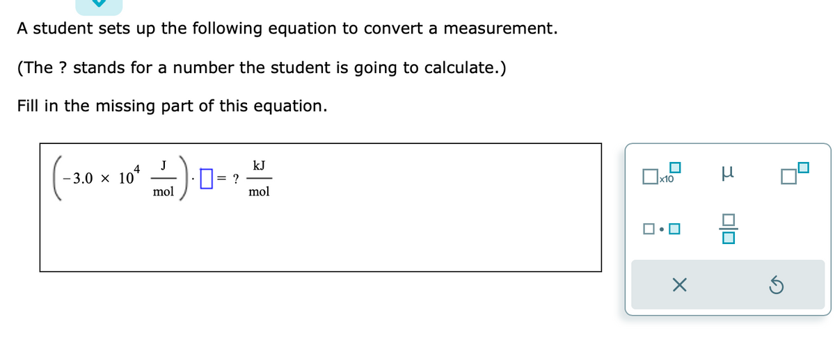 A student sets up the following equation to convert a measurement.
(The ? stands for a number the student is going to calculate.)
Fill in the missing part of this equation.
-3.0 × 104
J
mol
= ?
kJ
mol
x10
X
μ
010