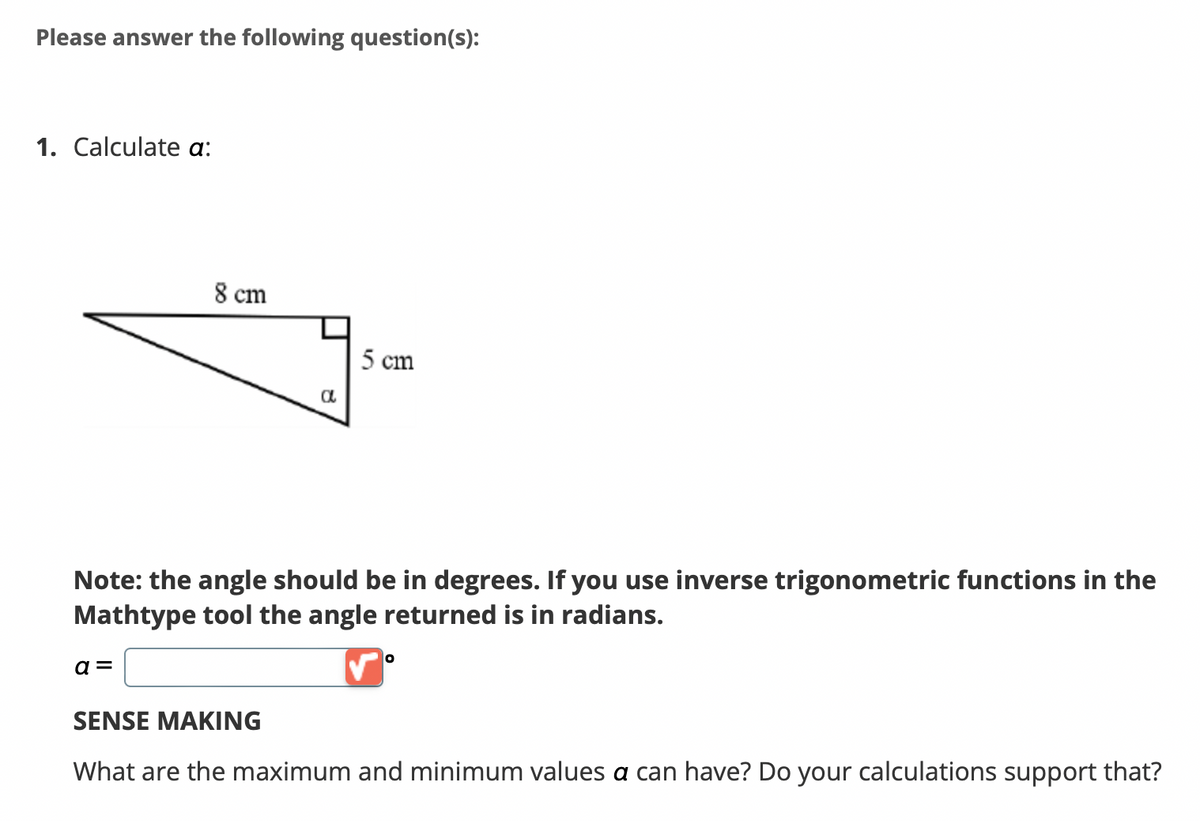 Please answer the following question(s):
1. Calculate a:
8 cm
a =
a
5 cm
Note: the angle should be in degrees. If you use inverse trigonometric functions in the
Mathtype tool the angle returned is in radians.
O
SENSE MAKING
What are the maximum and minimum values a can have? Do your calculations support that?