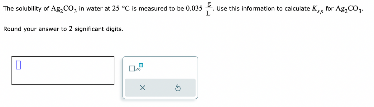 g
The solubility of Ag₂CO3 in water at 25 °C is measured to be 0.035 -. Use this information to calculate Kp for Ag₂CO3.
L
Round your answer to 2 significant digits.
x10
X
Ś