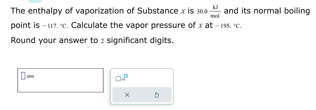 kJ
The enthalpy of vaporization of Substance x is 30.0- and its normal boiling
mol
point is -117. °C. Calculate the vapor pressure of x at -195. °C.
Round your answer to 2 significant digits.
atm
x10
X