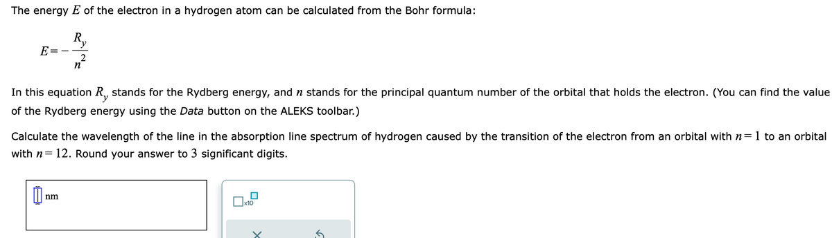 The energy E of the electron in a hydrogen atom can be calculated from the Bohr formula:
R₁₁
2
E=
In this equation R, stands for the Rydberg energy, and ŉ stands for the principal quantum number of the orbital that holds the electron. (You can find the value
of the Rydberg energy using the Data button on the ALEKS toolbar.)
n
Calculate the wavelength of the line in the absorption line spectrum of hydrogen caused by the transition of the electron from an orbital with n=1 to an orbital
with n= 12. Round your answer to 3 significant digits.
0
nm
x10
✓