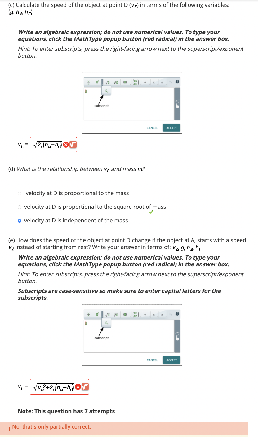 (c) Calculate the speed of the object at point D (vr) in terms of the following variables:
(g, hh)
Write an algebraic expression; do not use numerical values. To type your
equations, click the MathType popup button (red radical) in the answer box.
Hint: To enter subscripts, press the right-facing arrow next to the superscript/exponent
button.
Vr=
2h₂-√√
OF
0
Vr =
0²
vo vo (0)
4
subscript
(d) What is the relationship between Vr and mass m?
0
v 2+2 (h-hr
O velocity at D is proportional to the mass
O velocity at D is proportional to the square root of mass
o velocity at D is independent of the mass
F
55
(e) How does the speed of the object at point D change if the object at A, starts with a speed
v instead of starting from rest? Write your answer in terms of: v g, h hr
√ Vo
4
Write an algebraic expression; do not use numerical values. To type your
equations, click the MathType popup button (red radical) in the answer box.
Hint: To enter subscripts, press the right-facing arrow next to the superscript/exponent
button.
subscript
Subscripts are case-sensitive so make sure to enter capital letters for the
subscripts.
Note: This question has 7 attempts
!
No, that's only partially correct.
T
(0)
CANCEL
a
(BB)
ACCEPT
CANCEL ACCEPT