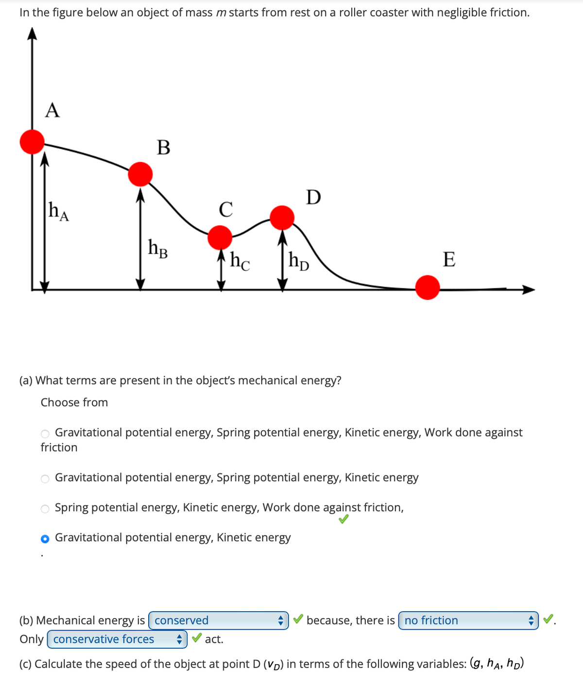 In the figure below an object of mass m starts from rest on a roller coaster with negligible friction.
A
hA
B
hB
C
hc
Ꭰ
hp
(a) What terms are present in the object's mechanical energy?
Choose from
E
O Gravitational potential energy, Spring potential energy, Kinetic energy, Work done against
friction
O Gravitational potential energy, Spring potential energy, Kinetic energy
Spring potential energy, Kinetic energy, Work done against friction,
Gravitational potential energy, Kinetic energy
because, there is no friction
(b) Mechanical energy is conserved
Only conservative forces ◆
act.
(c) Calculate the speed of the object at point D (VD) in terms of the following variables: (g, ha, hD)