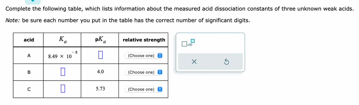 Complete the following table, which lists information about the measured acid dissociation constants of three unknown weak acids.
Note: be sure each number you put in the table has the correct number of significant digits.
acid
A
B
Ka
8.49 × 10
0
8
pK a
0
4.0
5.73
relative strength
(Choose one)
(Choose one) î
(Choose one)
x10
X
Ś