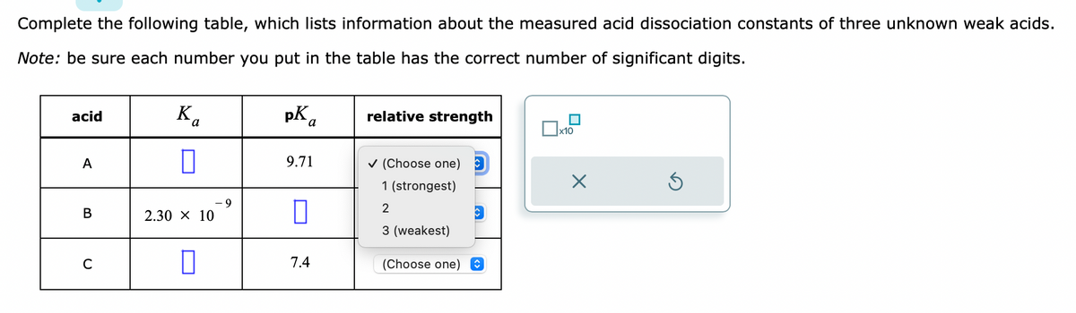 Complete the following table, which lists information about the measured acid dissociation constants of three unknown weak acids.
Note: be sure each number you put in the table has the correct number of significant digits.
acid
A
B
C
K₁
a
2.30 × 10
pK
9.71
0
7.4
relative strength
✓ (Choose one)
1 (strongest)
2
3 (weakest)
C
(Choose one) ↑
x10
X
5