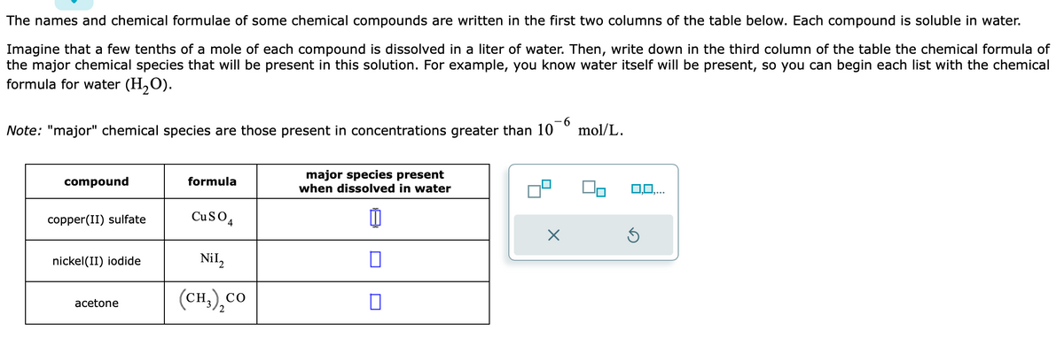 The names and chemical formulae of some chemical compounds are written in the first two columns of the table below. Each compound is soluble in water.
Imagine that a few tenths of a mole of each compound is dissolved in a liter of water. Then, write down in the third column of the table the chemical formula of
the major chemical species that will be present in this solution. For example, you know water itself will be present, so you can begin each list with the chemical
formula for water (H₂O).
-6
Note: "major" chemical species are those present in concentrations greater than 10 mol/L.
compound
copper(II) sulfate
nickel (II) iodide
acetone
formula
CuSO4
Nil₂
(CH,),CO
major species present
when dissolved in water
[
☐
7²
0,0,...
Ś