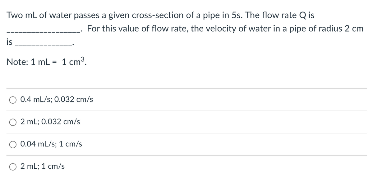 Two mL of water passes a given cross-section of a pipe in 5s. The flow rate Q is
For this value of flow rate, the velocity of water in a pipe of radius 2 cm
is
Note: 1 mL = 1 cm³.
O 0.4 mL/s; 0.032 cm/s
O2 mL; 0.032 cm/s
0.04 mL/s; 1 cm/s
O2 mL; 1 cm/s