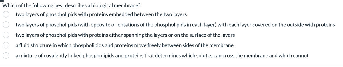 Which of the following best describes a biological membrane?
two layers of phospholipids with proteins embedded between the two layers
two layers of phospholipids (with opposite orientations of the phospholipids in each layer) with each layer covered on the outside with proteins
two layers of phospholipids with proteins either spanning the layers or on the surface of the layers
a fluid structure in which phospholipids and proteins move freely between sides of the membrane
a mixture of covalently linked phospholipids and proteins that determines which solutes can cross the membrane and which cannot
