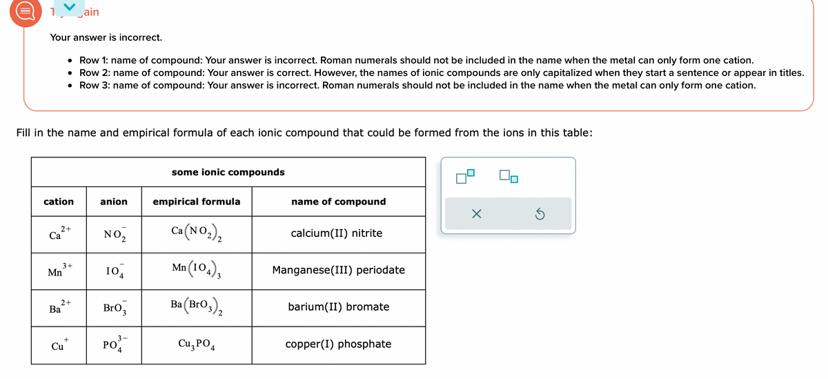 1 ain
Your answer is incorrect.
Fill in the name and empirical formula of each ionic compound that could be formed from the ions in this table:
cation
2 +
Ca
• Row 1: name of compound: Your answer is incorrect. Roman numerals should not be included in the name when the metal can only form one cation.
●
Row 2: name of compound: Your answer is correct. However, the names of ionic compounds are only capitalized when they start a sentence or appear in titles.
• Row 3: name of compound: Your answer is incorrect. Roman numerals should not be included in the name when the metal can only form one cation.
Mn
3+
Ba
2+
+
Cu
anion
NO₂
10
BrO 3
3
PO
some ionic compounds
empirical formula
Ca(NO₂)₂
Mn (104),
3
Ba (BrO3)₂
Cu3PO4
name of compound
calcium(II) nitrite
Manganese(III) periodate
barium(II) bromate
copper(I) phosphate
X
00
S