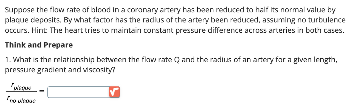 Suppose the flow rate of blood in a coronary artery has been reduced to half its normal value by
plaque deposits. By what factor has the radius of the artery been reduced, assuming no turbulence
occurs. Hint: The heart tries to maintain constant pressure difference across arteries in both cases.
Think and Prepare
1. What is the relationship between the flow rate Q and the radius of an artery for a given length,
pressure gradient and viscosity?
r
plaque
no plaque
=