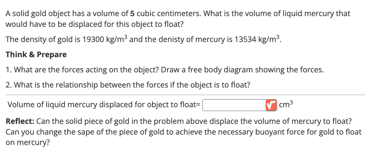 A solid gold object has a volume of 5 cubic centimeters. What is the volume of liquid mercury that
would have to be displaced for this object to float?
The density of gold is 19300 kg/m³ and the denisty of mercury is 13534 kg/m³.
Think & Prepare
1. What are the forces acting on the object? Draw a free body diagram showing the forces.
2. What is the relationship between the forces if the object is to float?
Volume of liquid mercury displaced for object to float=
cm³
Reflect: Can the solid piece of gold in the problem above displace the volume of mercury to float?
Can you change the sape of the piece of gold to achieve the necessary buoyant force for gold to float
on mercury?