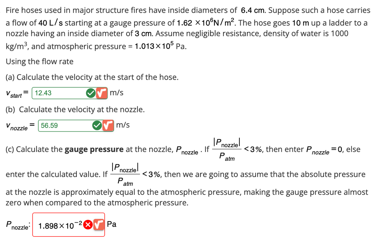 Fire hoses used in major structure fires have inside diameters of 6.4 cm. Suppose such a hose carries
a flow of 40 L/s starting at a gauge pressure of 1.62 × 10°N/m². The hose goes 10 m up a ladder to a
nozzle having an inside diameter of 3 cm. Assume negligible resistance, density of water is 1000
kg/m³, and atmospheric pressure
1.013×105 Pa.
Using the flow rate
=
(a) Calculate the velocity at the start of the hose.
V
12.43
start
m/s
(b) Calculate the velocity at the nozzle.
V
56.59
nozzle
m/s
(c) Calculate the gauge pressure at the nozzle, P
Pnozzle
enter the calculated value. If
P
atm
Pnozzle
If
nozzle
<3%, then enter P,
=
P
nozzle 0, else
atm
<3%, then we are going to assume that the absolute pressure
at the nozzle is approximately equal to the atmospheric pressure, making the gauge pressure almost
zero when compared to the atmospheric pressure.
P
nozzle 1.898 × 10
Pa
