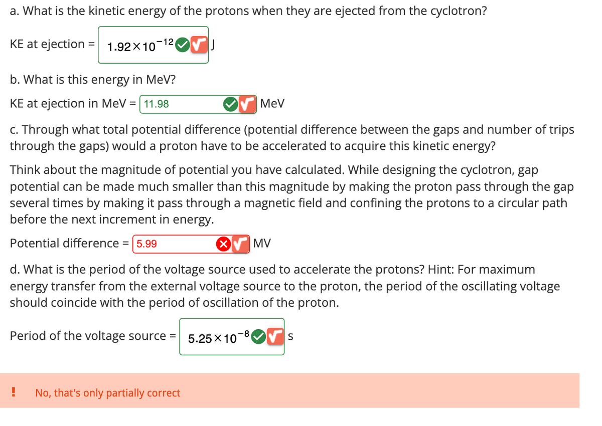 a. What is the kinetic energy of the protons when they are ejected from the cyclotron?
KE at ejection
-12
= 1.92×10
b. What is this energy in MeV?
KE at ejection in MeV = 11.98
MeV
c. Through what total potential difference (potential difference between the gaps and number of trips
through the gaps) would a proton have to be accelerated to acquire this kinetic energy?
Think about the magnitude of potential you have calculated. While designing the cyclotron, gap
potential can be made much smaller than this magnitude by making the proton pass through the gap
several times by making it pass through a magnetic field and confining the protons to a circular path
before the next increment in energy.
Potential difference = 5.99
MV
d. What is the period of the voltage source used to accelerate the protons? Hint: For maximum
energy transfer from the external voltage source to the proton, the period of the oscillating voltage
should coincide with the period of oscillation of the proton.
Period of the voltage source =
-8
5.25×10
S
!
No, that's only partially correct
