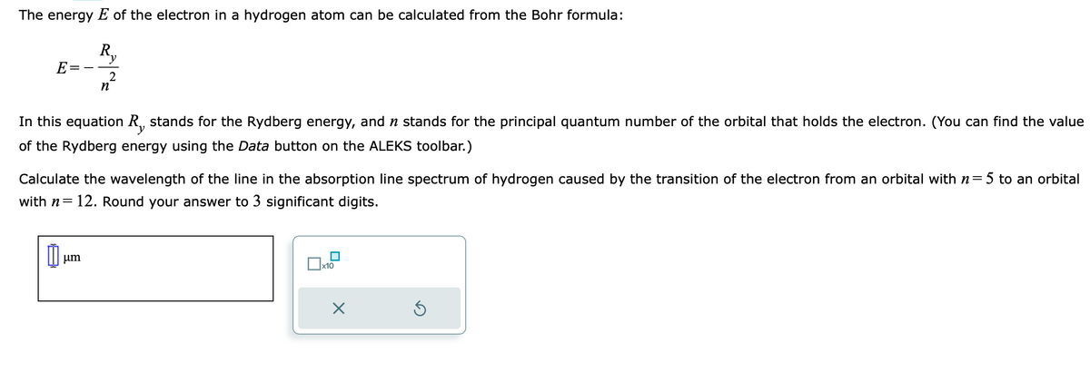 The energy E of the electron in a hydrogen atom can be calculated from the Bohr formula:
Ry
E
n²
In this equation R, stands for the Rydberg energy, and ŉ stands for the principal quantum number of the orbital that holds the electron. (You can find the value
of the Rydberg energy using the Data button on the ALEKS toolbar.)
Calculate the wavelength of the line in the absorption line spectrum of hydrogen caused by the transition of the electron from an orbital with n=5 to an orbital
with n= 12. Round your answer to 3 significant digits.
μm
x10
X
Ś