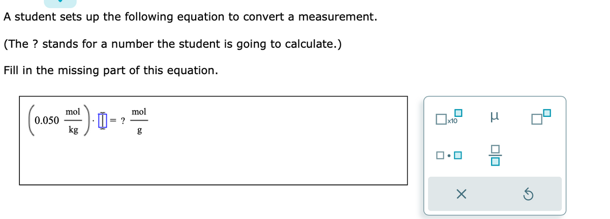 A student sets up the following equation to convert a measurement.
(The ? stands for a number the student is going to calculate.)
Fill in the missing part of this equation.
(0.050 ml) = ?
kg
mol
g
x10
0
X
3
00
S
