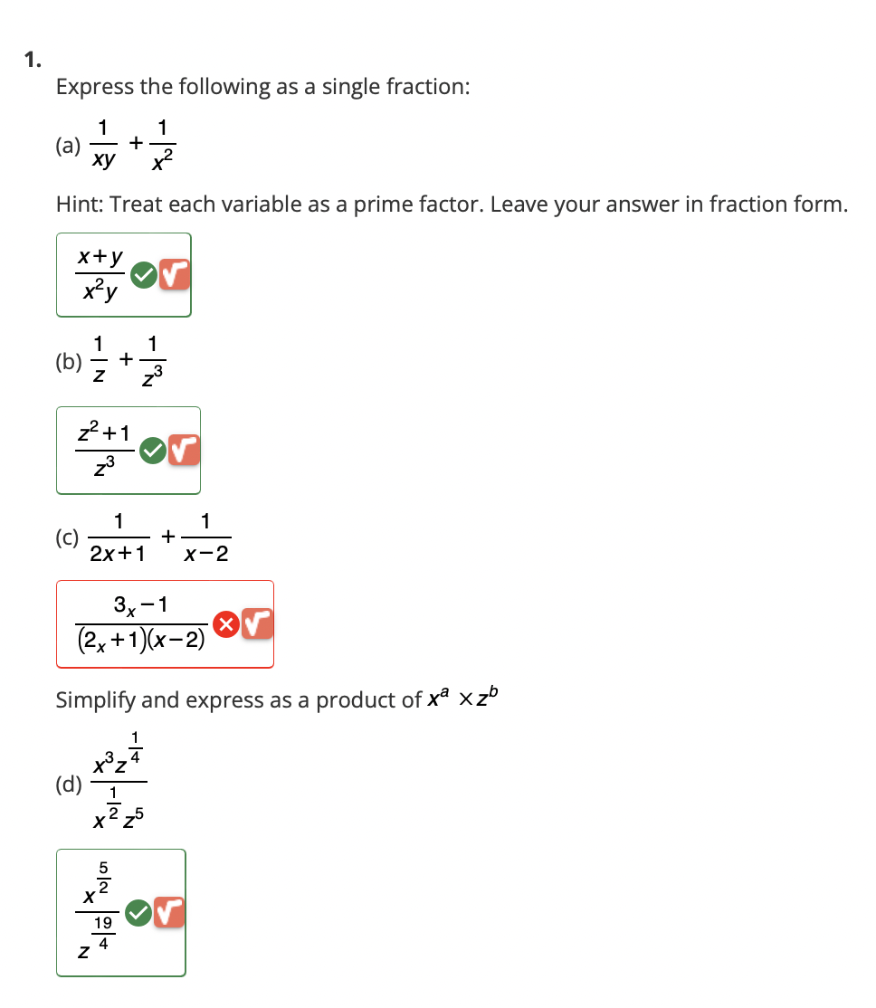 1.
Express the following as a single fraction:
1 1
(a) +
xy
x²
Hint: Treat each variable as a prime factor. Leave your answer in fraction form.
x+y Or
x²y
1
(b) = /2 + 1/1/32
z²+1
z³
(c)
(d)
1
2x+1
N
3x-1
(2x + 1)(x-2)
Simplify and express as a product of xª x zb
or
1
x³z4
1
X
لام
+
씨의
S
19
1
X-2