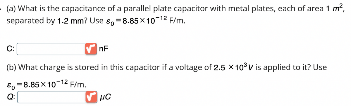 (a) What is the capacitance of a parallel plate capacitor with metal plates, each of area 1 m²,
separated by 1.2 mm? Use & 8.85x10-¹² F/m.
=
C:
(b) What charge is stored in this capacitor if a voltage of 2.5 × 10³ V is applied to it? Use
Eo =8.85X10 F/m.
-12
nF
μС