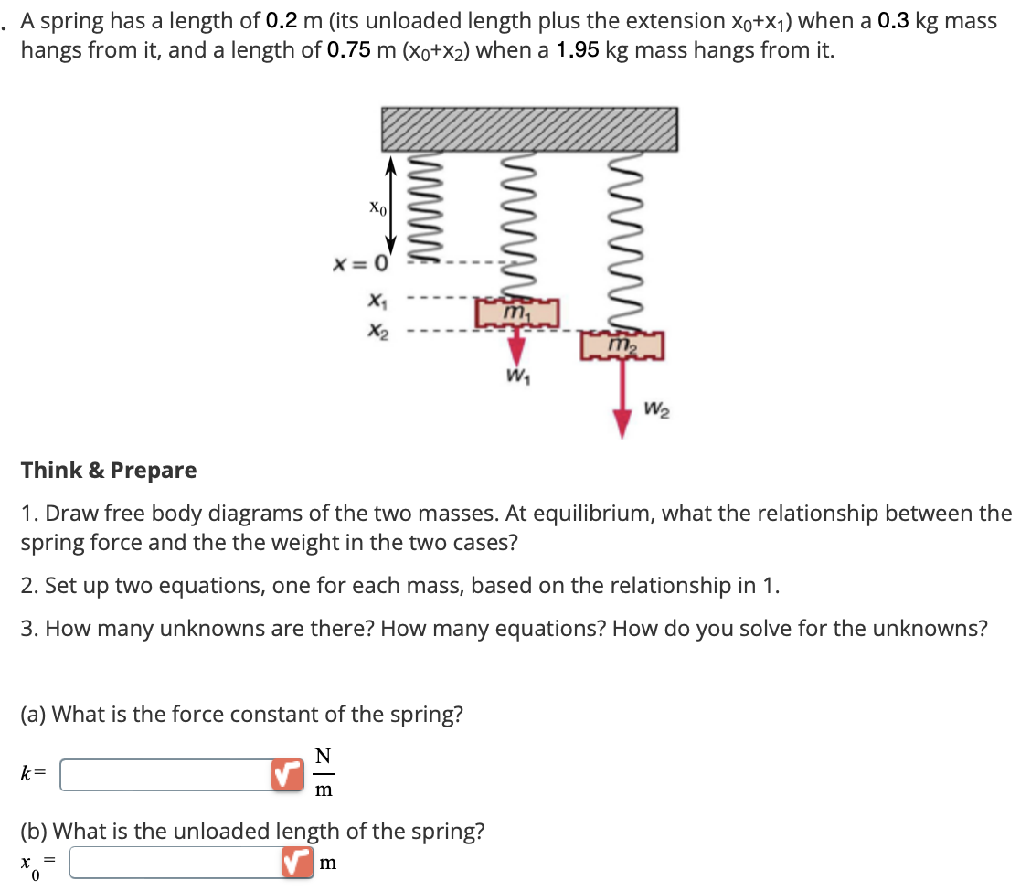 A spring has a length of 0.2 m (its unloaded length plus the extension X0+x1) when a 0.3 kg mass
hangs from it, and a length of 0.75 m (X0+x2) when a 1.95 kg mass hangs from it.
Χο
x=0
X₁
X2
W₁
W₂
Think & Prepare
1. Draw free body diagrams of the two masses. At equilibrium, what the relationship between the
spring force and the the weight in the two cases?
2. Set up two equations, one for each mass, based on the relationship in 1.
3. How many unknowns are there? How many equations? How do you solve for the unknowns?
(a) What is the force constant of the spring?
k=
N
m
(b) What is the unloaded length of the spring?
x=
=
m