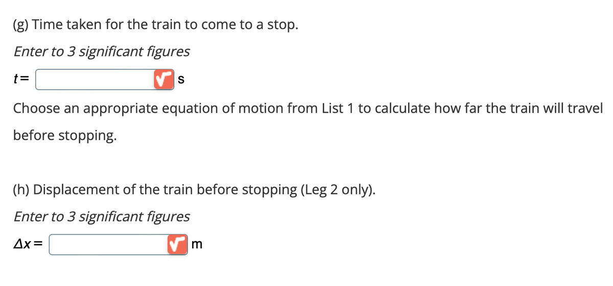 (g) Time taken for the train to come to a stop.
Enter to 3 significant figures
✔S
Choose an appropriate equation of motion from List 1 to calculate how far the train will travel
before stopping.
(h) Displacement of the train before stopping (Leg 2 only).
Enter to 3 significant figures
Δx=
✔m