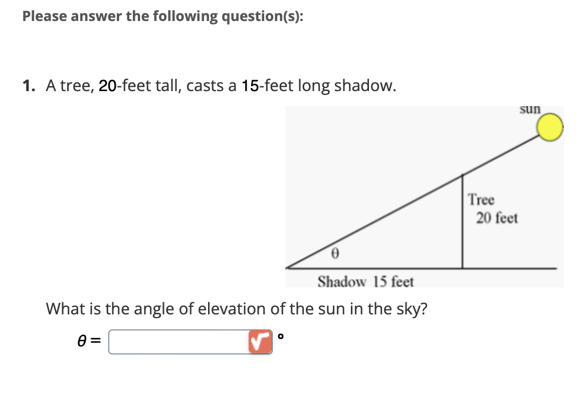 Please answer the following question(s):
1. A tree, 20-feet tall, casts a 15-feet long shadow.
Shadow 15 feet
What is the angle of elevation of the sun in the sky?
0 =
O
Tree
sun
20 feet