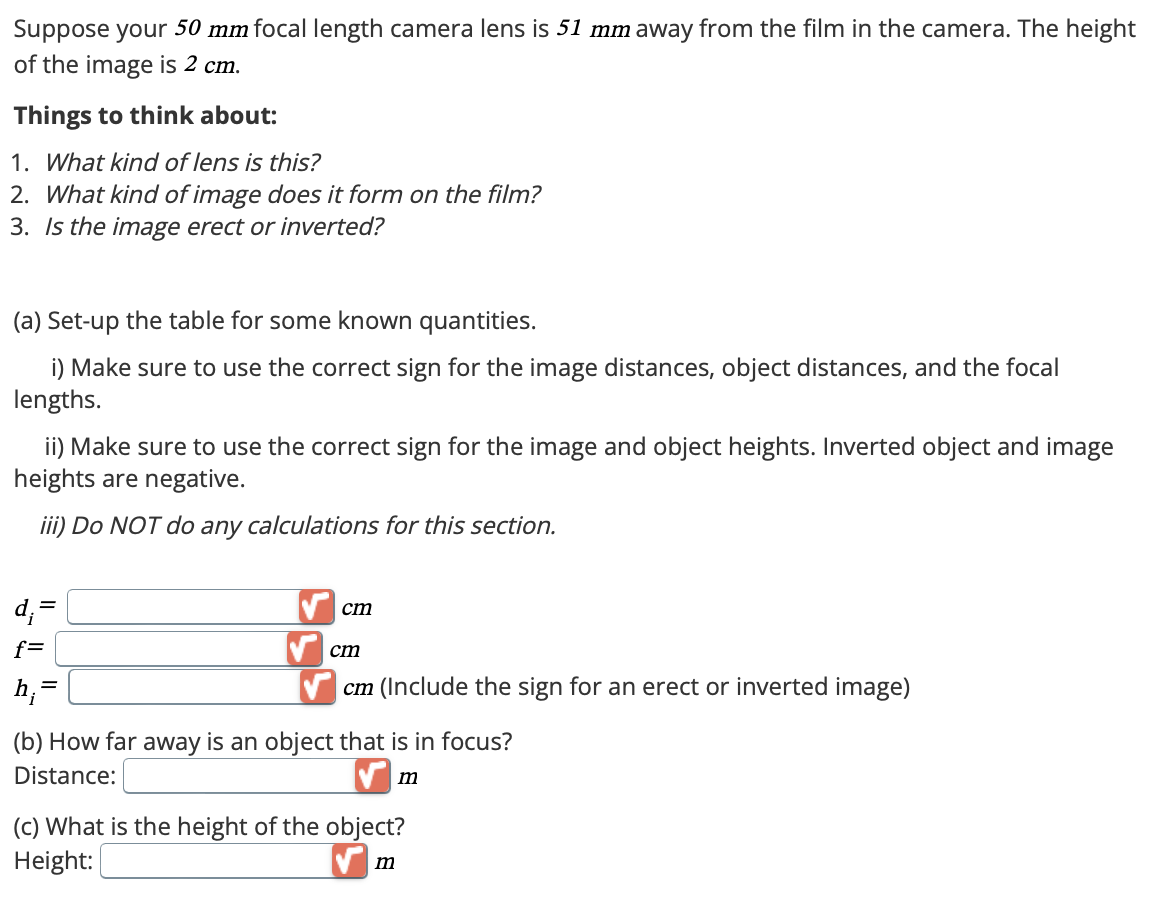 Suppose your 50 mm focal length camera lens is 51 mm away from the film in the camera. The height
of the image is 2 cm.
Things to think about:
1. What kind of lens is this?
2. What kind of image does it form on the film?
3. Is the image erect or inverted?
(a) Set-up the table for some known quantities.
i) Make sure to use the correct sign for the image distances, object distances, and the focal
lengths.
ii) Make sure to use the correct sign for the image and object heights. Inverted object and image
heights are negative.
iii) Do NOT do any calculations for this section.
d₁ =
f=
h;
=
cm
cm
cm (Include the sign for an erect or inverted image)
(b) How far away is an object that is in focus?
Distance:
(c) What is the height of the object?
m
Height:
m