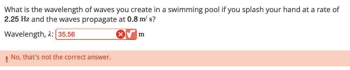 What is the wavelength of waves you create in a swimming pool if you splash your hand at a rate of
2.25 Hz and the waves propagate at 0.8 m/s?
Wavelength, 2: [35.56
! No, that's not the correct answer.
m