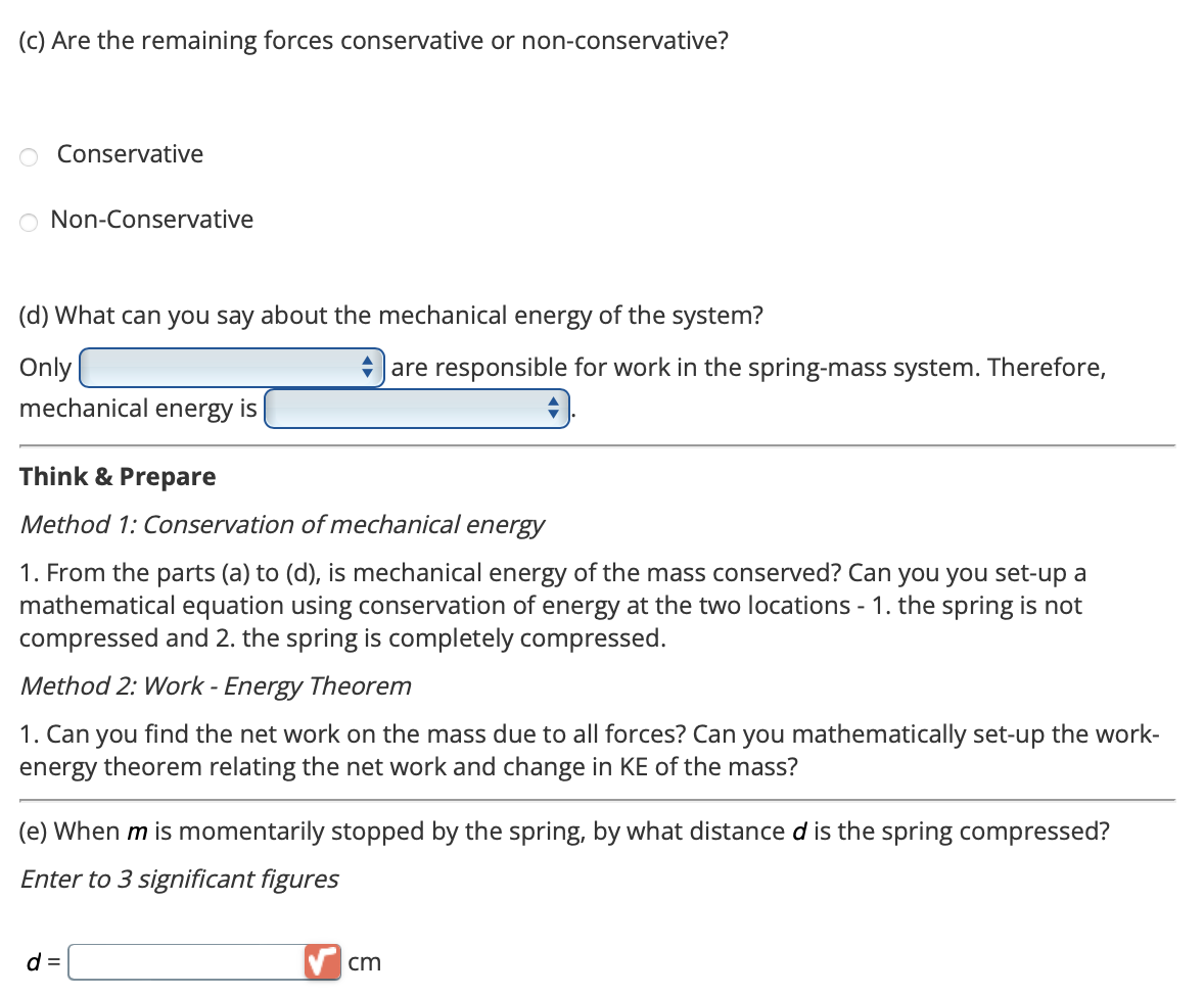 (c) Are the remaining forces conservative or non-conservative?
O Conservative
O Non-Conservative
(d) What can you say about the mechanical energy of the system?
Only
mechanical energy is
Think & Prepare
Method 1: Conservation of mechanical energy
1. From the parts (a) to (d), is mechanical energy of the mass conserved? Can you you set-up a
mathematical equation using conservation of energy at the two locations - 1. the spring is not
compressed and 2. the spring is completely compressed.
Method 2: Work - Energy Theorem
1. Can you find the net work on the mass due to all forces? Can you mathematically set-up the work-
energy theorem relating the net work and change in KE of the mass?
are responsible for work in the spring-mass system. Therefore,
(e) When m is momentarily stopped by the spring, by what distance d is the spring compressed?
Enter to 3 significant figures
d =
cm