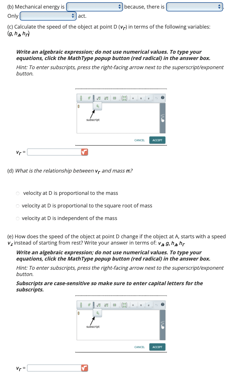 (b) Mechanical energy is
Only
act.
(c) Calculate the speed of the object at point D (vr) in terms of the following variables:
(g, hhn
Write an algebraic expression; do not use numerical values. To type your
equations, click the MathType popup button (red radical) in the answer box.
Hint: To enter subscripts, press the right-facing arrow next to the superscript/exponent
button.
Vr=
H
0
0²
subscript
Vr =
because, there is
(00)
Vũ Vũ (BB)
00
4
(d) What is the relationship between Vf and mass m?
99 0²
0
✓
+
O velocity at D is proportional to the mass
O velocity at D is proportional to the square root of mass
O velocity at D is independent of the mass
(e) How does the speed of the object at point D change if the object at A, starts with a speed
vinstead of starting from rest? Write your answer in terms of: v4 g, h hr.
√ Vo (0)
4
subscript
Write an algebraic expression; do not use numerical values. To type your
equations, click the MathType popup button (red radical) in the answer box.
Hint: To enter subscripts, press the right-facing arrow next to the superscript/exponent
button.
T
Subscripts are case-sensitive so make sure to enter capital letters for the
subscripts.
CANCEL
00
00,
a
+
ACCEPT
CANCEL
a
ACCEPT