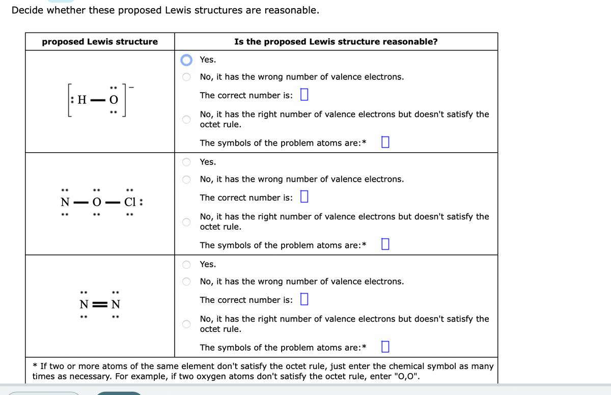 Decide whether these proposed Lewis structures are reasonable.
proposed Lewis structure
:Z:
: H
H-Ö
N
—
-0.
: 0:
:Z:
]
—
:Z:
N=N
C1:
:
Is the proposed Lewis structure reasonable?
Yes.
No, it has the wrong number of valence electrons.
The correct number is:
No, it has the right number of valence electrons but doesn't satisfy the
octet rule.
The symbols of the problem atoms are:* 0
Yes.
No, it has the wrong number of valence electrons.
The correct number is:
No, it has the right number of valence electrons but doesn't satisfy the
octet rule.
The symbols of the problem atoms are:*
Yes.
No, it has the wrong number of valence electrons.
The correct number is:
No, it has the right number of valence electrons but doesn't satisfy the
octet rule.
The symbols of the problem atoms are:*
* If two or more atoms of the same element don't satisfy the octet rule, just enter the chemical symbol as many
times as necessary. For example, if two oxygen atoms don't satisfy the octet rule, enter "0,0".