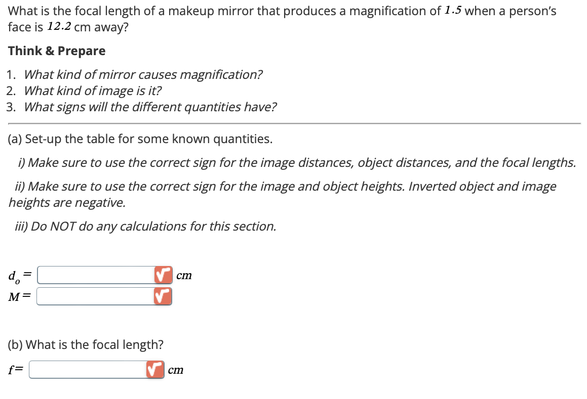 What is the focal length of a makeup mirror that produces a magnification of 1.5 when a person's
face is 12.2 cm away?
Think & Prepare
1. What kind of mirror causes magnification?
2. What kind of image is it?
3. What signs will the different quantities have?
(a) Set-up the table for some known quantities.
i) Make sure to use the correct sign for the image distances, object distances, and the focal lengths.
ii) Make sure to use the correct sign for the image and object heights. Inverted object and image
heights are negative.
iii) Do NOT do any calculations for this section.
d₁ =
M=
(b) What is the focal length?
f=
cm
cm