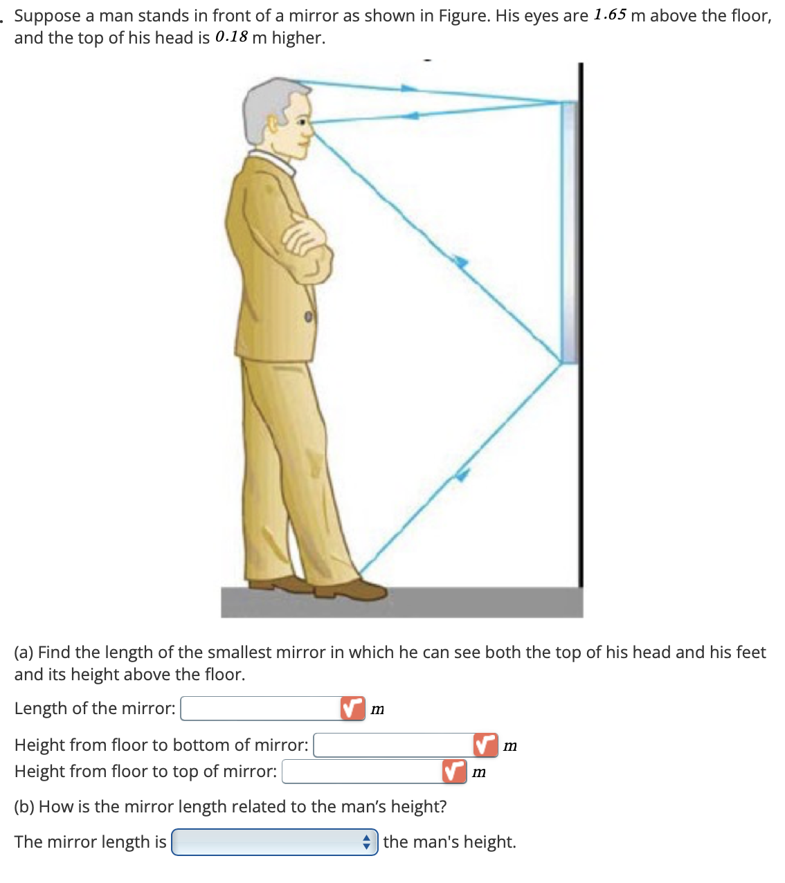 Suppose a man stands in front of a mirror as shown in Figure. His eyes are 1.65 m above the floor,
and the top of his head is 0.18 m higher.
(a) Find the length of the smallest mirror in which he can see both the top of his head and his feet
and its height above the floor.
Length of the mirror:
Height from floor to bottom of mirror:
Height from floor to top of mirror:
m
(b) How is the mirror length related to the man's height?
m
m
The mirror length is
the man's height.