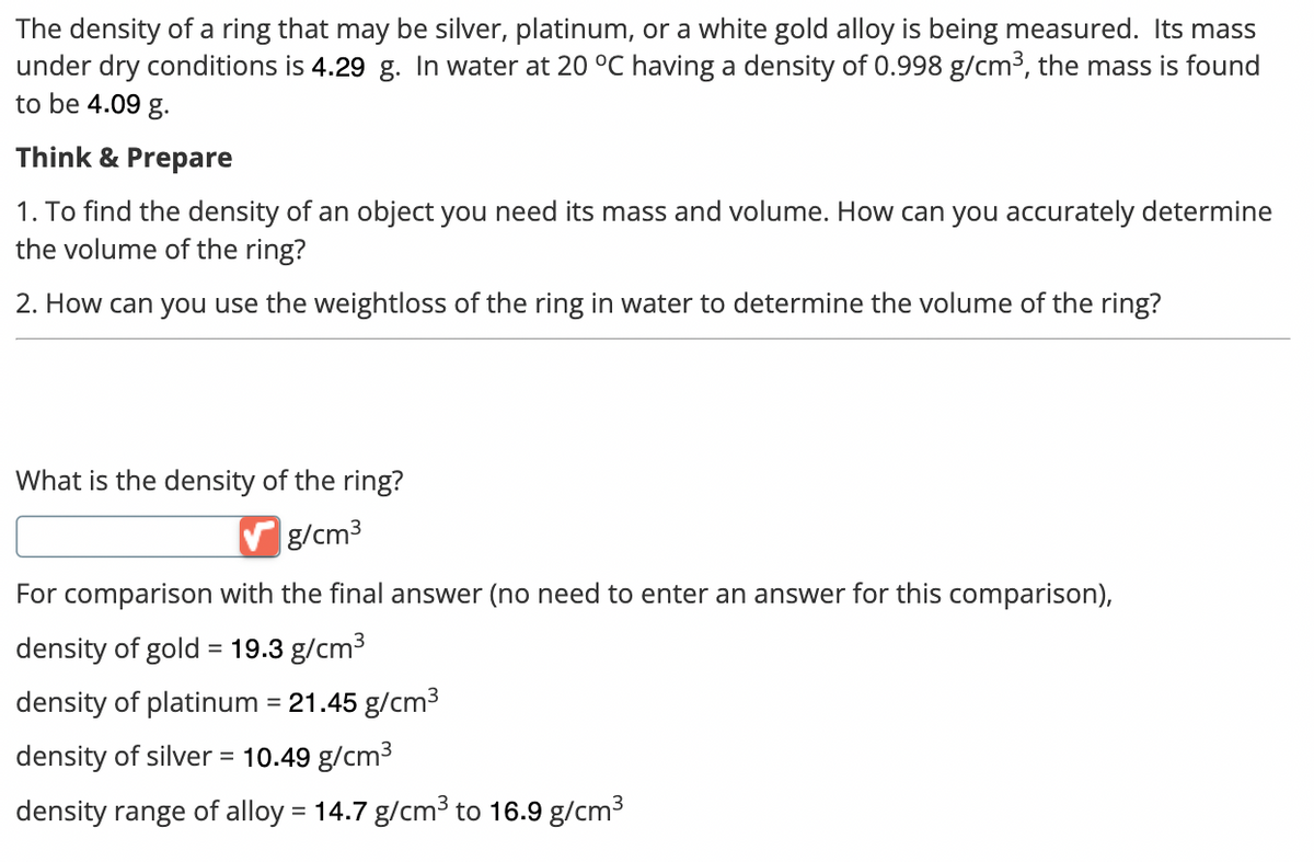 The density of a ring that may be silver, platinum, or a white gold alloy is being measured. Its mass
under dry conditions is 4.29 g. In water at 20 °C having a density of 0.998 g/cm³, the mass is found
to be 4.09 g.
Think & Prepare
1. To find the density of an object you need its mass and volume. How can you accurately determine
the volume of the ring?
2. How can you use the weightloss of the ring in water to determine the volume of the ring?
What is the density of the ring?
✓ g/cm³
For comparison with the final answer (no need to enter an answer for this comparison),
density of gold = 19.3 g/cm³
density of platinum = 21.45 g/cm³
density of silver = 10.49 g/cm³
density range of alloy = 14.7 g/cm³ to 16.9 g/cm³
