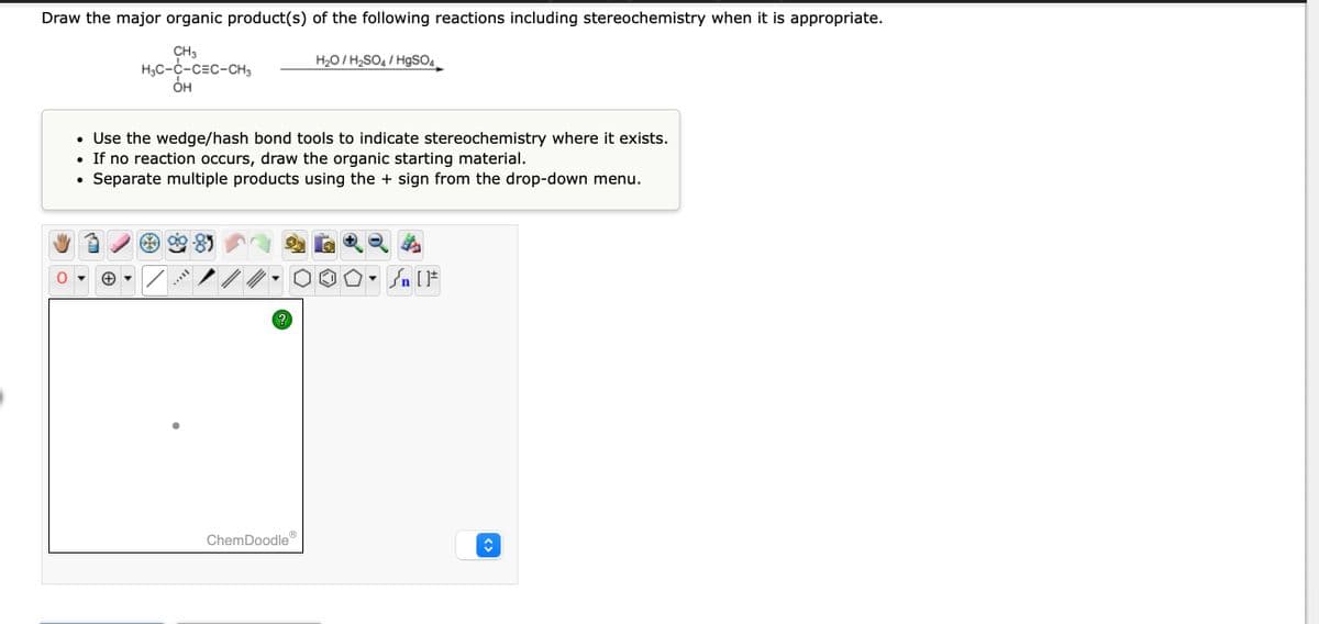 Draw the major organic product(s) of the following reactions including stereochemistry when it is appropriate.
CH3
H₂C-C-C=C-CH3
OH
• Use the wedge/hash bond tools to indicate stereochemistry where it exists.
If no reaction occurs, draw the organic starting material.
Separate multiple products using the + sign from the drop-down menu.
●
●
AAVIL
?
H₂O/H₂SO4/HgSO4
ChemDoodle
Sn [F