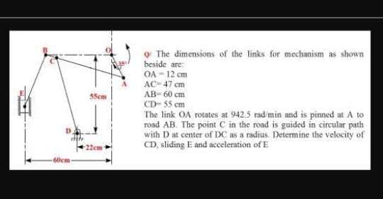 o The dimensions of the links for mechanism as shown
beside are:
OA - 12 cm
AC= 47 cm
Sem
AB= 60 cm
CD- 55 cm
The link OA rotates at 9425 rad min and is pinned at A to
road AB. The point C in the road is guided in circular path
with D at center of DC as a radius. Determine the velocity of
CD, sliding E and acceleration of E
