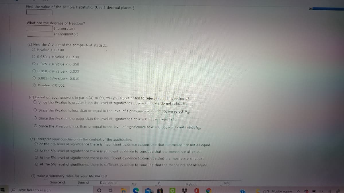 Find the value of the sample F statistic, (Use 3 decimal places.)
What are the degrees of freedom?
(numerator)
(denominator)
(c) Find the P-value of the sample test statistic.
O p-value > 0.100
O 0.050 < p-value < 0.100
O 0.025 < p-value < 0.0050
O 0.010 < p-value < 0.025
O 0.001 < p-value < 0.010
O P-value < 0.001
(d) Based on your answers in parts (a) to (c), will you reject ar fail to reject the null hypothesis?
O Since the p-value is greater than the level of significance al a = 0.05, we do not reject H.
O Since the p-value is less than or equal to the level of significarnce at a- 005, we reject H
O Since the p-value is greater than the level of significance at a = 0.05, wc reject
O Since the P valuc is less than or equal to the level of significance at a = 0.05, we do not reject. H
(e) Interpret your conclusion in the context of the application.
O At the 5% level of significance there is insufficient evidence to conclude that the means are not all equal.
O At the 5% level of significance there is sufficient evidence to conclude that the means are all equal.
O At the 5% level of significance there is insufficient evidence to conclude that the means are all equal.
O At the 5% level of significance there Is sufficient evidence to conclude that the means are not all equal.
(f) Make a summary table for your ANOVA test.
Source of
Sum of
Degrees of
P Value
Test
MS
P Type here to search
75°F Mostly sunny
