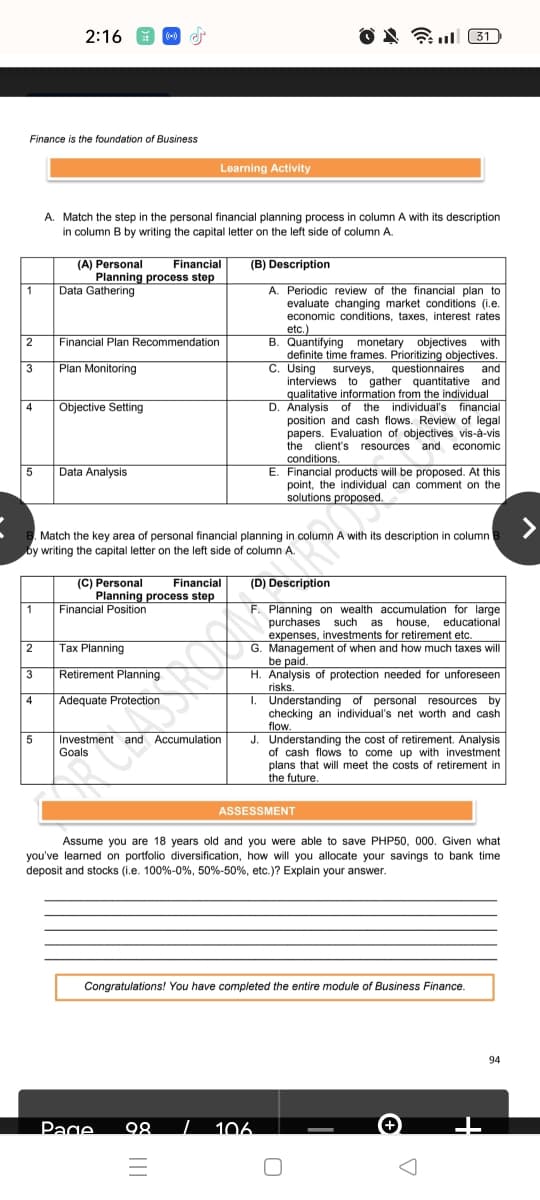 2:16
O N Full 31
Finance is the foundation of Business
Learning Activity
A. Match the step in the personal financial planning process in column A with its description
in column B by writing the capital letter on the left side of column A.
(A) Personal
Financial
(B) Description
Planning process step
Data Gathering
A. Periodic review of the financial plan to
evaluate changing market conditions (i.e.
economic conditions, taxes, interest rates
1
etc.)
B. Quantifying monetary objectives with
definite time frames. Prioritizing objectives.
C. Using surveys,
interviews to gather quantitative and
qualitative information from the individual
D. Analysis of the individual's financial
position and cash flows. Review of legal
papers. Evaluation of objectives vis-à-vis
the client's resources and economic
conditions,
E. Financial products will be proposed. At this
point, the individual can comment on the
solutions proposed.
Financial Plan Recommendation
3
Plan Monitoring
questionnaires
and
4
Objective Setting
5
Data Analysis
Match the key area of personal financial planning in column A with its description in column
by writing the capital letter on the left side of column A.
(C) Personal
Planning process step
Financial
(D) Description
1
Financial Position
Planning on wealth accumulation for large
purchases such
as
house, educational
expenses, investments for retirement etc.
G. Management of when and how much taxes will
be paid.
H. Analysis of protection needed for unforeseen
risks.
I. Understanding of personal resources by
checking an individual's net worth and cash
flow.
J. Understanding the cost of retirement. Analysis
of cash flows to come up with investment
plans that will meet the costs of retirement in
the future.
Tax Planning
3
Retirement Planning
4
Adequate Protection
Investment and Accumulation
Goals
ASSESSMENT
Assume you are 18 years old and you were able to save PHP50, 000. Given what
you've learned on portfolio diversification, how will you allocate your savings to bank time
deposit and stocks (i.e. 100%-0%, 50%-50%, etc.)? Explain your answer.
Congratulations! You have completed the entire module of Business Finance.
94
Page
98
| 106.
