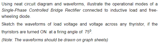 Using neat circuit diagram and waveforms, illustrate the operational modes of a
Single-Phase Controlled Bridge Rectifier connected to inductive load and free-
wheeling diode.
Sketch the waveforms of load voltage and voltage across any thyristor, if the
thyristors are turned ON at a firing angle of 75°.
(Note: The waveforms should be drawn on graph sheets)
