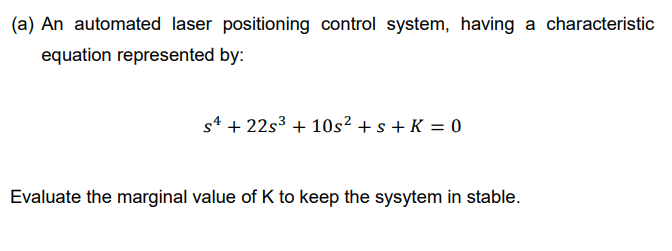 (a) An automated laser positioning control system, having a characteristic
equation represented by:
s4 + 22s3 + 10s² + s + K = 0
Evaluate the marginal value of K to keep the sysytem in stable.
