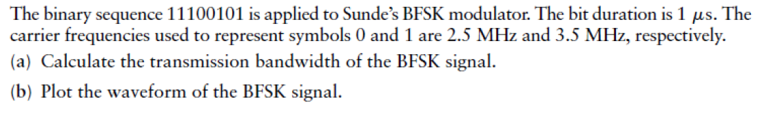 The binary sequence 11100101 is applied to Sunde's BFSK modulator. The bit duration is 1
με.
The
carrier frequencies used to represent symbols 0 and 1 are 2.5 MHz and 3.5 MHz, respectively.
(a) Calculate the transmission bandwidth of the BFSK signal.
(b) Plot the waveform of the BFSK signal.
