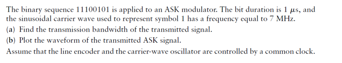 The binary sequence 11100101 is applied to an ASK modulator. The bit duration is 1
the sinusoidal carrier wave used to represent symbol 1 has a frequency equal to 7 MHz.
(a) Find the transmission bandwidth of the transmitted signal.
(b) Plot the waveform of the transmitted ASK signal.
Assume that the line encoder and the carrier-wave oscillator are controlled by a common clock.
us,
and
