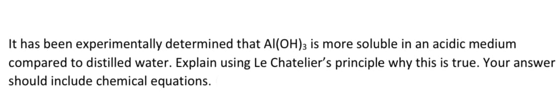 It has been experimentally determined that AI(OH)3 is more soluble in an acidic medium
compared to distilled water. Explain using Le Chatelier's principle why this is true. Your answer
should include chemical equations.
