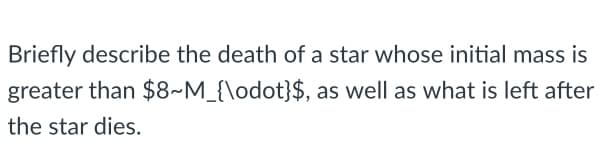 Briefly describe the death of a star whose initial mass is
greater than $8~M_{\odot}$, as well as what is left after
the star dies.
