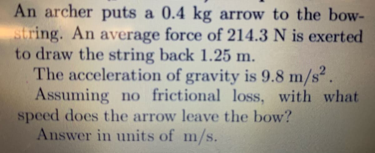An archer puts a 0.4 kg arrow to the bow-
string. An average force of 214.3 N is exerted
to draw the string back 1.25 m.
The acceleration of gravity is 9.8 m/s.
Assuming no frictional loss, with what
speed does the arrow leave the bow?
Answer in units of m/s.
