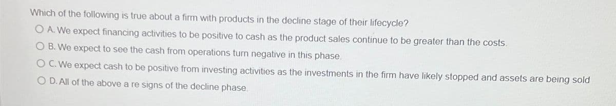 Which of the following is true about a firm with products in the decline stage of their lifecycle?
A. We expect financing activities to be positive to cash as the product sales continue to be greater than the costs.
B. We expect to see the cash from operations turn negative in this phase.
C. We expect cash to be positive from investing activities as the investments in the firm have likely stopped and assets are being sold
OD. All of the above a re signs of the decline phase.