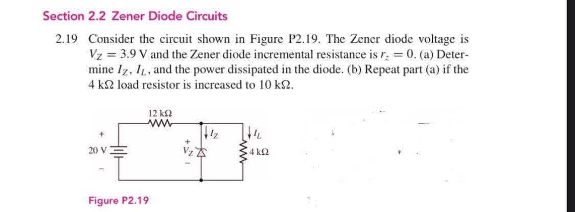 Section 2.2 Zener Diode Circuits
2.19 Consider the circuit shown in Figure P2.19. The Zener diode voltage is
Vz = 3.9 V and the Zener diode incremental resistance is r = 0. (a) Deter-
mine Iz, IL, and the power dissipated in the diode. (b) Repeat part (a) if the
4 k2 load resistor is increased to 10 k2.
12 k2
20 V
4 k2
Figure P2.19
